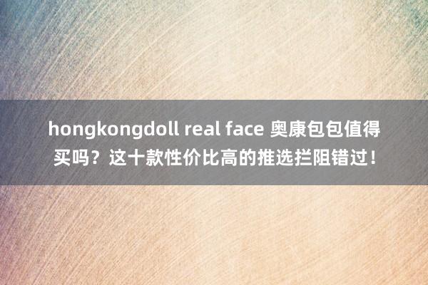 hongkongdoll real face 奥康包包值得买吗？这十款性价比高的推选拦阻错过！
