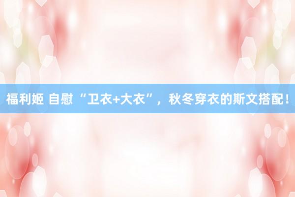 福利姬 自慰 “卫衣+大衣”，秋冬穿衣的斯文搭配！