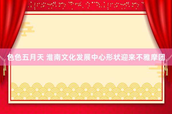 色色五月天 淮南文化发展中心形状迎来不雅摩团