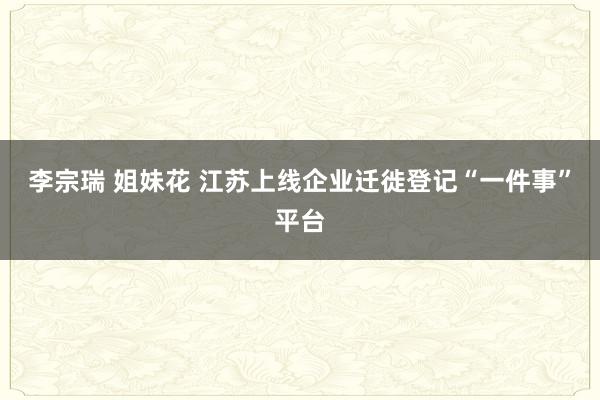 李宗瑞 姐妹花 江苏上线企业迁徙登记“一件事”平台