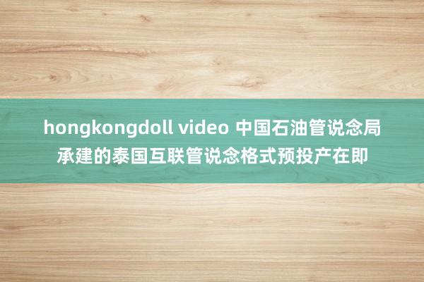 hongkongdoll video 中国石油管说念局承建的泰国互联管说念格式预投产在即