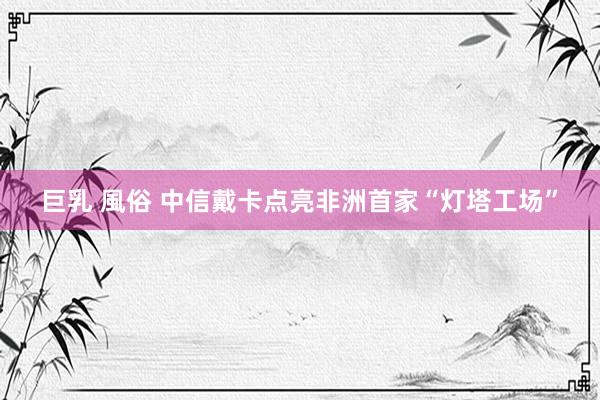 巨乳 風俗 中信戴卡点亮非洲首家“灯塔工场”