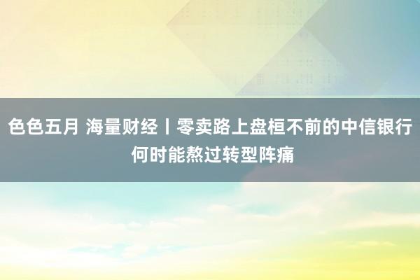 色色五月 海量财经丨零卖路上盘桓不前的中信银行 何时能熬过转型阵痛