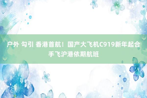 户外 勾引 香港首航！国产大飞机C919新年起合手飞沪港依期航班