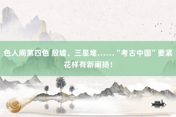 色人阁第四色 殷墟、三星堆……“考古中国”要紧花样有新阐扬！