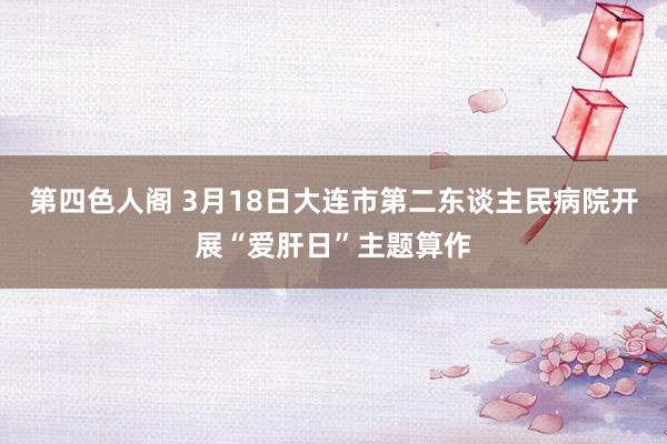 第四色人阁 3月18日大连市第二东谈主民病院开展“爱肝日”主题算作