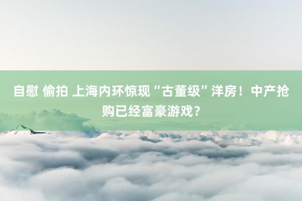 自慰 偷拍 上海内环惊现“古董级”洋房！中产抢购已经富豪游戏？