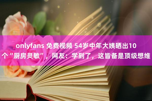 onlyfans 免费视频 54岁中年大姨晒出10个“厨房灵敏”，网友：学到了，这皆备是顶级想维