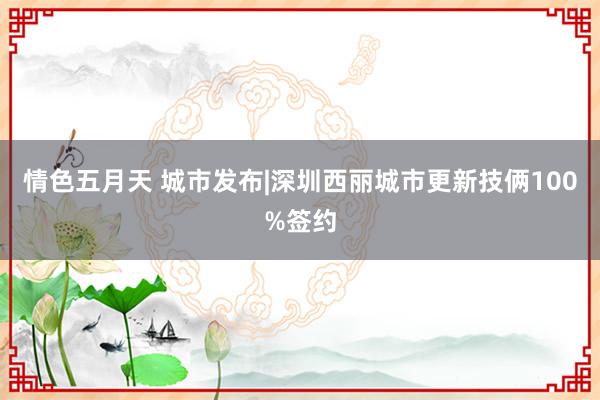 情色五月天 城市发布|深圳西丽城市更新技俩100%签约