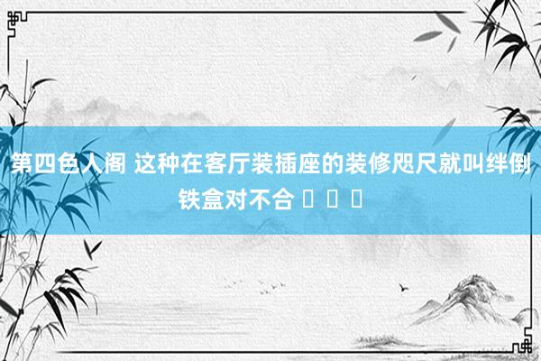 第四色人阁 这种在客厅装插座的装修咫尺就叫绊倒铁盒对不合 ​​​