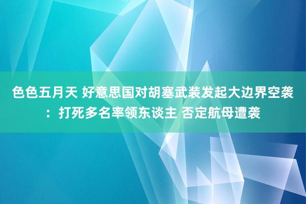 色色五月天 好意思国对胡塞武装发起大边界空袭：打死多名率领东谈主 否定航母遭袭
