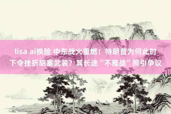 lisa ai换脸 中东战火重燃！特朗普为何此时下令挫折胡塞武装？其长途“不雅战”照引争议