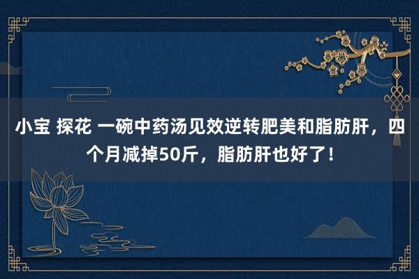 小宝 探花 一碗中药汤见效逆转肥美和脂肪肝，四个月减掉50斤，脂肪肝也好了！
