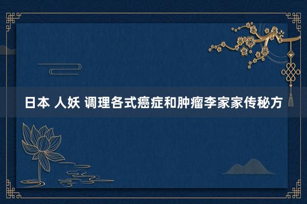 日本 人妖 调理各式癌症和肿瘤李家家传秘方