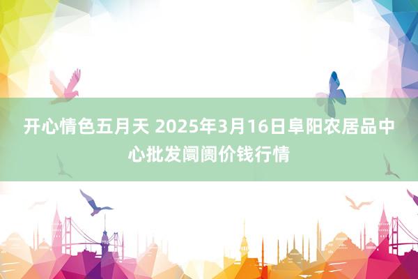 开心情色五月天 2025年3月16日阜阳农居品中心批发阛阓价钱行情