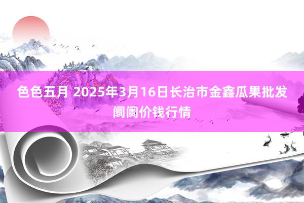 色色五月 2025年3月16日长治市金鑫瓜果批发阛阓价钱行情