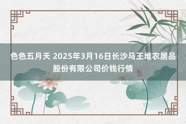 色色五月天 2025年3月16日长沙马王堆农居品股份有限公司价钱行情