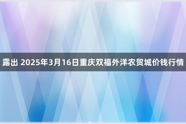 露出 2025年3月16日重庆双福外洋农贸城价钱行情