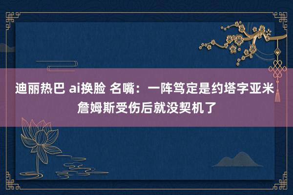 迪丽热巴 ai换脸 名嘴：一阵笃定是约塔字亚米 詹姆斯受伤后就没契机了