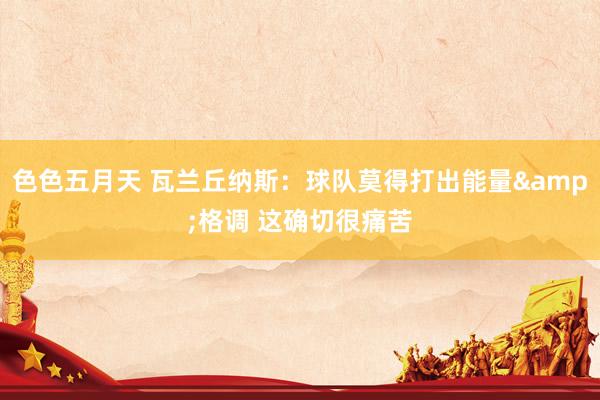色色五月天 瓦兰丘纳斯：球队莫得打出能量&格调 这确切很痛苦