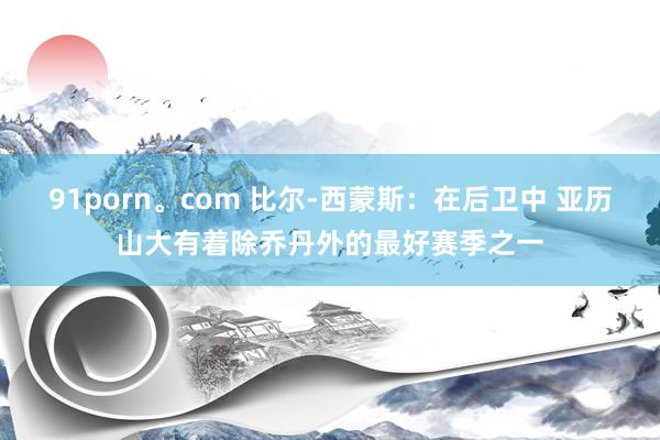 91porn。com 比尔-西蒙斯：在后卫中 亚历山大有着除乔丹外的最好赛季之一
