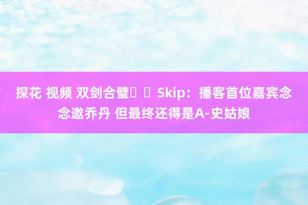 探花 视频 双剑合璧⚔️Skip：播客首位嘉宾念念邀乔丹 但最终还得是A-史姑娘