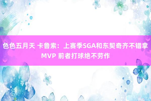 色色五月天 卡鲁索：上赛季SGA和东契奇齐不错拿MVP 前者打球绝不劳作