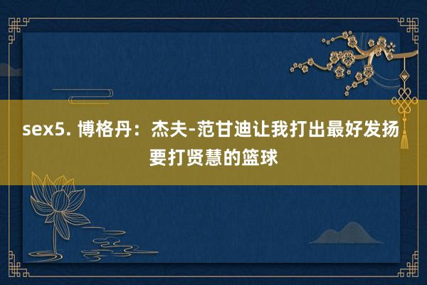 sex5. 博格丹：杰夫-范甘迪让我打出最好发扬 要打贤慧的篮球