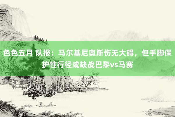 色色五月 队报：马尔基尼奥斯伤无大碍，但手脚保护性行径或缺战巴黎vs马赛