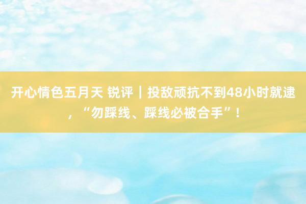 开心情色五月天 锐评｜投敌顽抗不到48小时就逮，“勿踩线、踩线必被合手”！