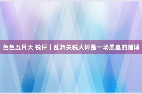 色色五月天 锐评｜乱舞关税大棒是一场愚蠢的赌博
