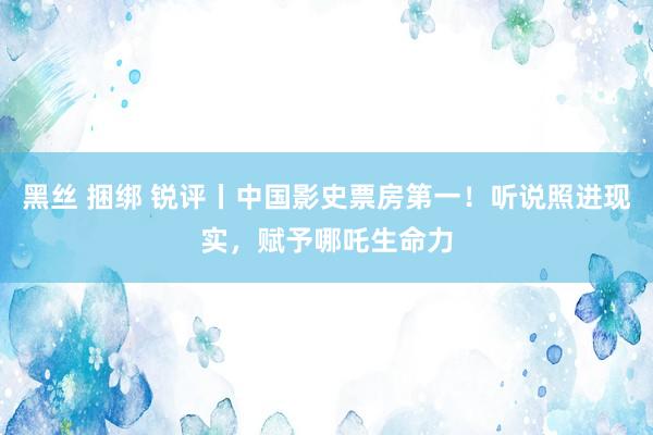 黑丝 捆绑 锐评丨中国影史票房第一！听说照进现实，赋予哪吒生命力