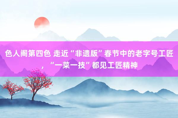 色人阁第四色 走近“非遗版”春节中的老字号工匠，“一菜一技”都见工匠精神
