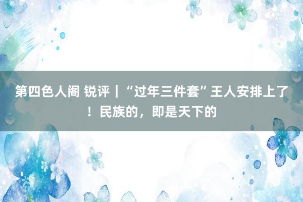 第四色人阁 锐评｜“过年三件套”王人安排上了！民族的，即是天下的