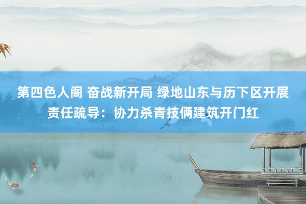 第四色人阁 奋战新开局 绿地山东与历下区开展责任疏导：协力杀青技俩建筑开门红