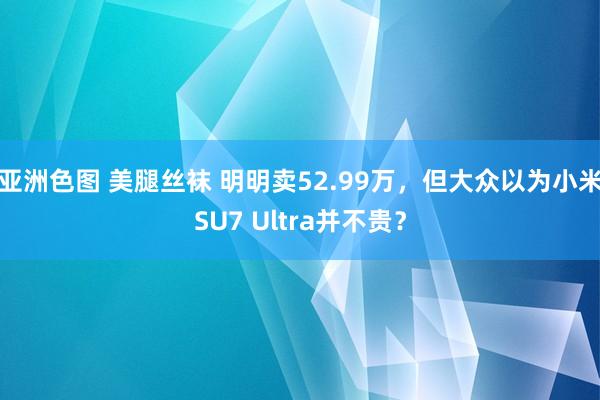 亚洲色图 美腿丝袜 明明卖52.99万，但大众以为小米SU7 Ultra并不贵？