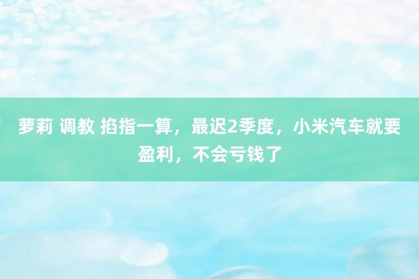 萝莉 调教 掐指一算，最迟2季度，小米汽车就要盈利，不会亏钱了