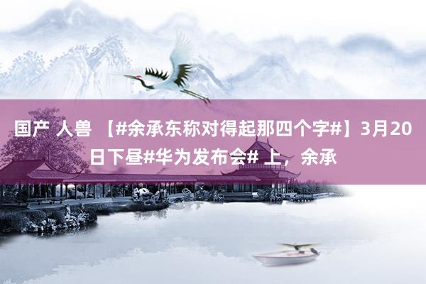 国产 人兽 【#余承东称对得起那四个字#】3月20日下昼#华为发布会# 上，余承