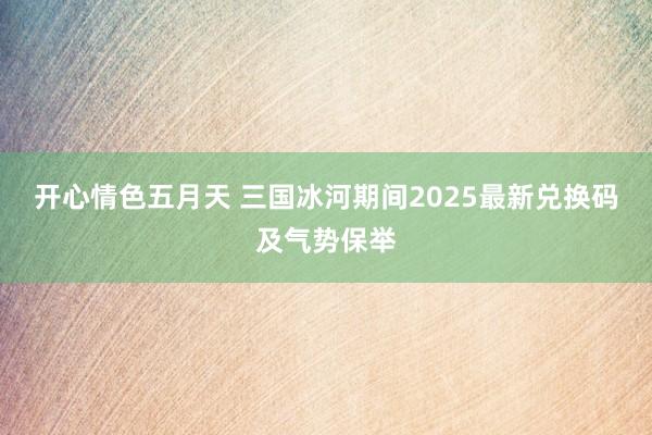 开心情色五月天 三国冰河期间2025最新兑换码及气势保举