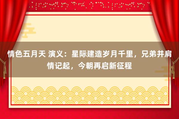 情色五月天 演义：星际建造岁月千里，兄弟并肩情记起，今朝再启新征程