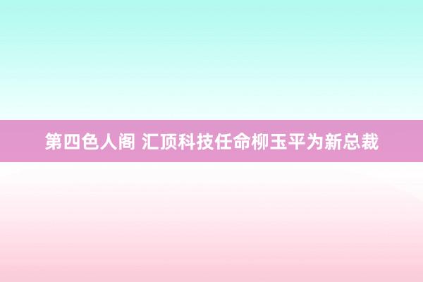 第四色人阁 汇顶科技任命柳玉平为新总裁