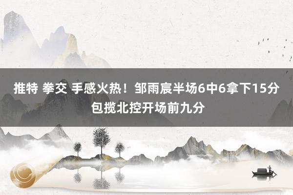 推特 拳交 手感火热！邹雨宸半场6中6拿下15分 包揽北控开场前九分