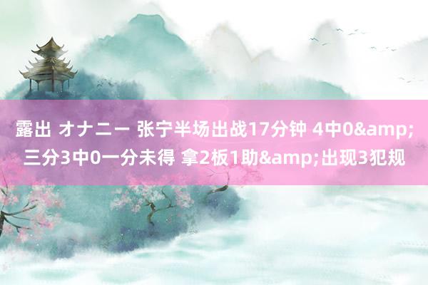 露出 オナニー 张宁半场出战17分钟 4中0&三分3中0一分未得 拿2板1助&出现3犯规