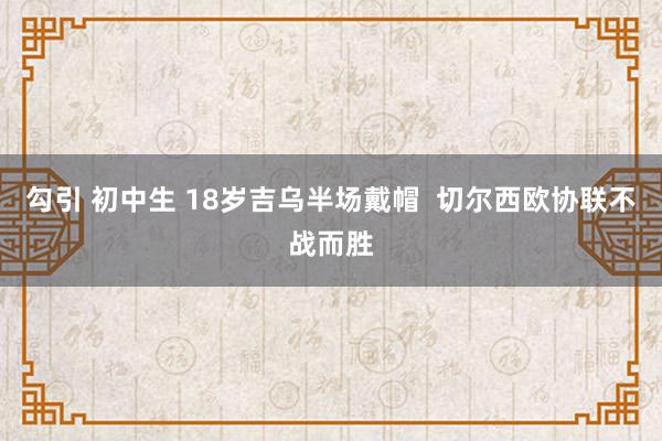 勾引 初中生 18岁吉乌半场戴帽  切尔西欧协联不战而胜