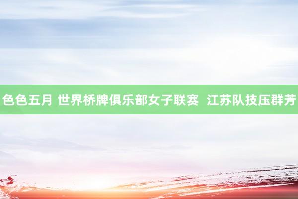 色色五月 世界桥牌俱乐部女子联赛  江苏队技压群芳