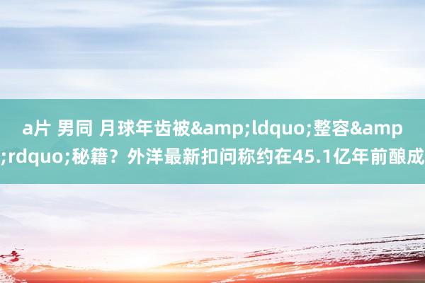 a片 男同 月球年齿被&ldquo;整容&rdquo;秘籍？外洋最新扣问称约在45.1亿年前酿成