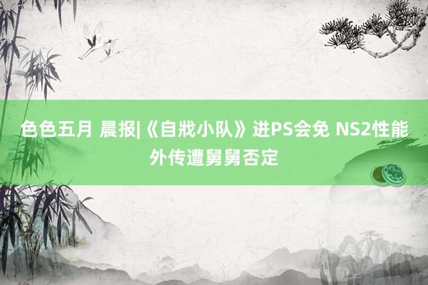 色色五月 晨报|《自戕小队》进PS会免 NS2性能外传遭舅舅否定