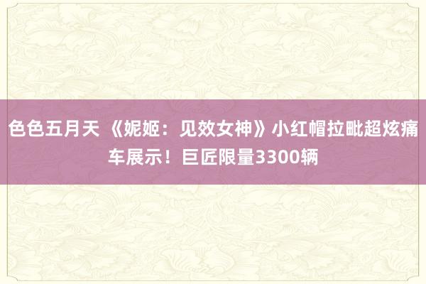 色色五月天 《妮姬：见效女神》小红帽拉毗超炫痛车展示！巨匠限量3300辆