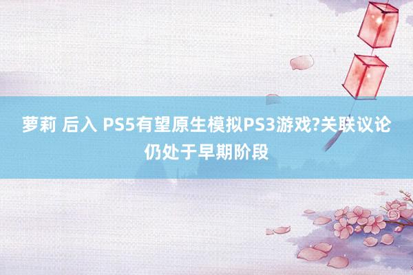 萝莉 后入 PS5有望原生模拟PS3游戏?关联议论仍处于早期阶段