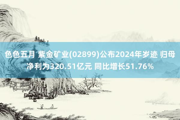 色色五月 紫金矿业(02899)公布2024年岁迹 归母净利为320.51亿元 同比增长51.76%
